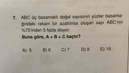 7. ABC üç basamaklı doğal sayısının yüzler basama-
ğındaki rakam bir azaltılırsa oluşan sayı ABC'nin
%75'inden 5 fazla oluyor.
Buna göre, A + B + C kaçtır?
A) 5
B) 6
C) 7
D) 8
E) 15