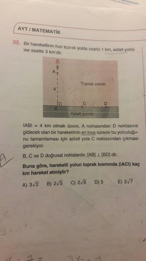 lomentum
AYT/MATEMATİK
32. Bir hareketlinin hızı toprak yolda saatte 1 km, asfalt yolda
ise saatte 3 km'dir.
AR
Toprak zemin
Asfalt zemin
IABI = 4 km olmak üzere, A noktasından D noktasına
gidecek olan bir hareketlinin en kısa sürede bu yolculuğu-
nu tamam