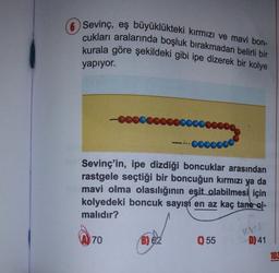 O Sevinç, eş büyüklükteki kırmızı ve mavi bon-
cukları aralarında boşluk bırakmadan belirli bir
kurala göre şekildeki gibi ipe dizerek bir kolye
yapıyor.
.000000
Sevinç'in, ipe dizdiği boncuklar arasından
rastgele seçtiği bir boncuğun kırmızı ya da
mavi olma olasılığının eşit olabilmesi için
kolyedeki boncuk sayışı en az kaç tane ol-
malıdır?
70
B) 62
0 55
D) 41
103