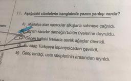 11. Aşağıdaki cümlelerin hangisinde yazım yanlışı vardır?
A) Madalya alan sporcular alkışlarla sahneye çağrıldı.
B Alinan kararlar derneğin'bütün üyelerine duyruldu.
nimı
CF Geçen haftaki fırtınada asırlık ağaçlar devrildi.
D Bu kitap Türkçeye İspanyolcadan çevrildi.
E) Genç tenisçi, usta rakiplerinin arasından sıyrıldı.