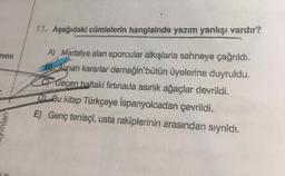 11. Aşağıdaki cümlelerin hangisinde yazım yanlışı vardır?
A) Madalya alan sporcular alkışlarla sahneye çağrıldı.
B Alinan kararlar derneğin'bütün üyelerine duyruldu.
nimı
CF Geçen haftaki fırtınada asırlık ağaçlar devrildi.
D Bu kitap Türkçeye İspanyolcadan çevrildi.
E) Genç tenisçi, usta rakiplerinin arasından sıyrıldı.
