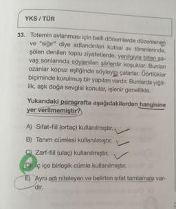 YKS / TÜR
33. Totemin avlanması için belli dönemlerde düzenlenen
ve "sığır" diye adlandırılan kutsal av törenlerinde,
şölen denilen toplu ziyafetlerde, yenilgiyle biten sa-
vaş sonlarında söylenilen şiirlerdir koşuklar. Bunları
ozanlar kopuz eşliğinde söyleyip çalarlar. Dörtlükler
biçiminde kurulmuş bir yapıları vardır. Bunlarda yiğit-
lik, aşk doğa sevgisi konular, işlenir genellikle.
Yukarıdaki paragrafta aşağıdakilerden hangisine
yer verilmemiştir?
A) Sifat-fiil (ortaç) kullanılmıştır. ,
B) Tanım cümlesi kullanılmıştır.
C) Zarf-fiil (ulaç) kullanılmıştır.
D iç içe birleşik cümle kullanılmıştır.
E) Aynı adı niteleyen ve belirten sıfat tamlaması var-
dır.
500
