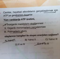 Canlılar, hayatsal etkinliklerini gerçekleştirmek için
ATP'ye gereksinim duyarlar.
Tüm canlılarda ATP üretimi,
XInorganik maddelerin oksitlenmesi
II. Organik monomerlerin parçalanması
III. Polimerlerin yıkımı
olaylarının hangileri ile oluşan enerjiden sağlanır?
A) Yalnız1
ncn pn
B) Yalnız II
C) Yalnız II
D) Il ve III
sua
E), I ve II