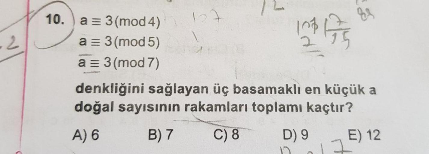 10. )
a = 3 (mod 4)
a = 3 (mod 5)
a = 3 (mod 7)
denkliğini sağlayan üç basamaklı en küçük a
doğal sayısının rakamları toplamı kaçtır?
A) 6
B) 7
C) 8
D) 9
E) 12
