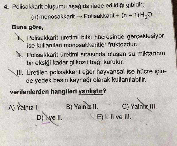 4. Polisakkarit oluşumu aşağıda ifade edildiği gibidir;
(n) monosakkarit -> Polisakkarit + (n 1) H2O
Buna göre,
I. Polisakkarit üretimi bitki hücresinde gerçekleşiyor
ise kullanılan monosakkaritler fruktozdur.
II. Polisakkarit üretimi sırasında oluşa