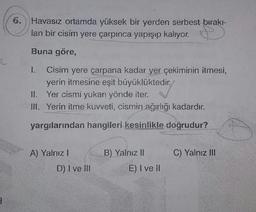 6.
Havasız ortamda yüksek bir yerden serbest birakı-
lan bir cisim yere çarpınca yapışıp kalıyor.
Buna göre,
Cisim yere çarpana kadar yer çekiminin itmesi,
yerin itmesine eşit büyüklüktedir.,
II. Yer cismi yukarı yönde iter.
III. Yerin itme kuvveti, cismin ağırlığı kadardır.
1.
yargılarından hangileri kesinlikle doğrudur?
A) Yalnız !
B) Yalnız II
C) Yalnız III
D) I ve II
E) I ve II
