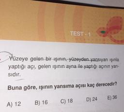 TEST 1
Yüzeye gelen bir ışının, yüzeyden yansıyan ışınla
yaptığı açı, gelen ışının ayna ile-yaptığı açının yarı-
sidır.
Buna göre, ışının yansıma açısı kaç derecedir?
A) 12
B) 16
C) 18
D) 24 E) 36