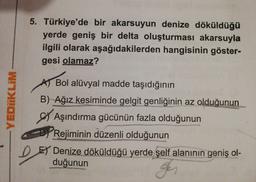 5. Türkiye'de bir akarsuyun denize döküldüğü
yerde geniş bir delta oluşturması akarsuyla
ilgili olarak aşağıdakilerden hangisinin göster-
gesi olamaz?
A Bol alüvyal madde taşıdığının
B) Ağız kesiminde gelgit genliğinin az olduğunun
Aşındırma gücünün fazla olduğunun
Rejiminin düzenli olduğunun
EY Denize döküldüğü yerde şelf alanının geniş ol-
duğunun
YEDİİKLIM