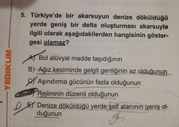 5. Türkiye'de bir akarsuyun denize döküldüğü
yerde geniş bir delta oluşturması akarsuyla
ilgili olarak aşağıdakilerden hangisinin göster-
gesi olamaz?
A Bol alüvyal madde taşıdığının
B) Ağız kesiminde gelgit genliğinin az olduğunun
Aşındırma gücünün fazla olduğunun
Rejiminin düzenli olduğunun
EY Denize döküldüğü yerde şelf alanının geniş ol-
duğunun
YEDİİKLIM
