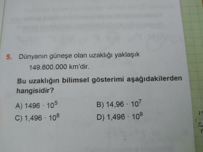 5. Dünyanın güneşe olan uzaklığı yaklaşık
149.600.000 km'dir.
Bu uzaklığın bilimsel gösterimi aşağıdakilerden
hangisidir?
B) 14,96 · 107
D) 1,496 · 10°
A) 1496 · 105
C) 1,496 · 108