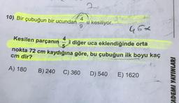 10) Bir çubuğun bir ucundan
u kesiliyor.
46x
Kesilen parçanın
i diğer uca eklendiğinde orta
nokta 72 cm kaydığına göre, bu çubuğun ilk boyu kaç
cm dir?
A) 180
B) 240 C) 360
D) 540 E) 1620
ADEMI YAYINLARI
