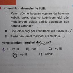 Kozmetik malzemeler ile ilgili;
I. Kalıcı dövme boyaları yapılarında bulunan
kobalt, bakır, civa ve kadmiyum gibi ağır
metallerden dolayı sağlık açısından son
derece zararlıdır.
II. Saç jölesi saçı şekillendirmek için kullanılır. 
III. Parfümün temel maddesi etil alkoldür.
yargılarından hangileri doğrudur?
A) I, Il ve III 
B) I ve II
C) I ve III
D)Il ve III
E) Yalnız I