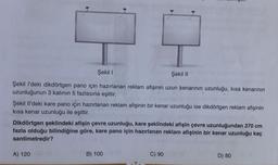 Şekil I
Şekil II
Şekil l'deki dikdörtgen pano için hazırlanan reklam afişinin uzun kenarının uzunluğu, kısa kenarının
uzunluğunun 3 katının 5 fazlasına eşittir.
Şekil Il'deki kare pano için hazırlanan reklam afişinin bir kenar uzunluğu ise dikdörtgen reklam afişinin
kısa kenar uzunluğu ile eşittir.
Dikdörtgen şeklindeki afişin çevre uzunluğu, kare şeklindeki afişin çevre uzunluğundan 370 cm
fazla olduğu bilindiğine göre, kare pano için hazırlanan reklam afişinin bir kenar uzunluğu kaç
santimetredir?
A) 120
B) 100
D) 80
06 (0
