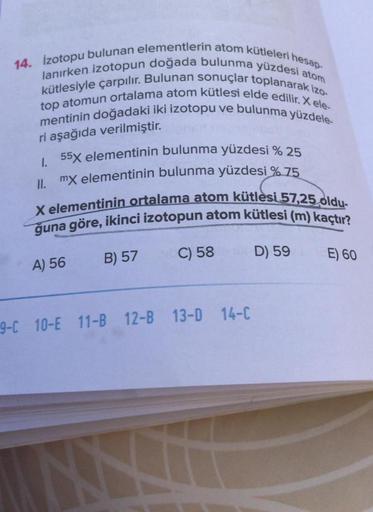 14. izotopu bulunan elementlerin atom kütleleri hesap-
lanırken izotopun doğada bulunma yüzdesi atom
kütlesiyle çarpılır. Bulunan sonuçlar toplanarak izo-
top atomun ortalama atom kütlesi elde edilir.X ele-
mentinin doğadaki iki izotopu ve bulunma yüzdele-