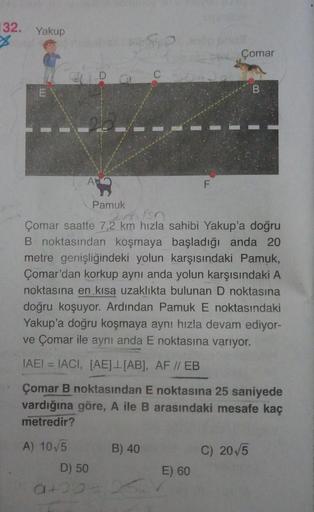132. Yakup
Çomar
26
Pamuk
Çomar saatte 7,2 km hızla sahibi Yakup'a doğru
B noktasından koşmaya başladığı anda 20
metre genişliğindeki yolun karşısındaki Pamuk,
Çomar'dan korkup aynı anda yolun karşısındaki A
noktasına en kısa uzaklıkta bulunan D noktasına