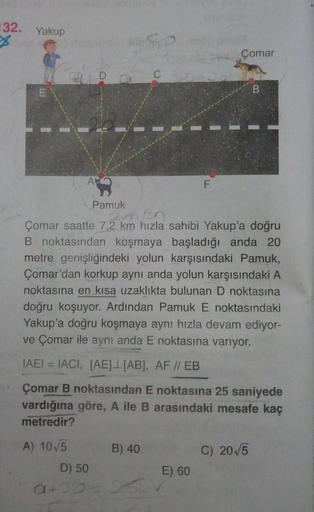 132. Yakup
Çomar
26
Pamuk
Çomar saatte 7,2 km hızla sahibi Yakup'a doğru
B noktasından koşmaya başladığı anda 20
metre genişliğindeki yolun karşısındaki Pamuk,
Çomar'dan korkup aynı anda yolun karşısındaki A
noktasına en kısa uzaklıkta bulunan D noktasına
