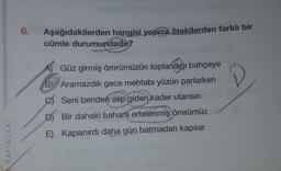 6.
Aşağıdakilerden hangisi yapıca ötekilerden farklı bir
cümle durumundadır?
Güz girmiş ömrümüzün toplandığı bahçeye
B Aramazdık gece mehtabI yüzün parlarken
C Seni benden alıp giden kader utansın
D Bir dahaki bahara ertelenmiş ömrümüz
E) Kapanırdı daha gün batmadan kapılar
YAYINLARI
