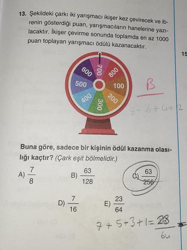 13. Şekildeki çarkı iki yarışmaCı ikişer kez çevirecek ve ib-
renin gösterdiği puan, yarışmacıların hanelerine yazı-
lacaktır. İkişer çevirme sonunda toplamda en az 1000
puan toplayan yarışmacı ödülü kazanacaktır.
15
600
800
500
100
200
400
8+6+4+2
Buna gö