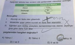 Aşağıdaki tabloda bazı sıvıların oda şartlarındaki viskozitesi verilmiştir.
SivI
Viskozite (m N/m²).s
Etanol
1,074
Zeytinyağı
81
Gliserin
1200
Buna göre;
ena
1.
Akıcılığı en fazla olan gliserindir.
I.
Moleküller arası çekim kuvveti en fazla dlan etanoldür.
II. Eğimleri aynı özdeş yüzeylere damlatıldıklarında etanol, zeytinya-
ğına göre daha hızlı akar.
yargılarından hangileri doğrudur?
A) Yalnız I
B) Yalnız II
C)Yalnız III
D) I ve II
E) Il ve III