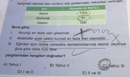 Aşağıdaki tabloda bazı sıvıların oda şartlarındaki viskozitesi verilmiştir.
SivI
Viskozite (m N/m²).s
Etanol
1,074
Zeytinyağı
81
Gliserin
1200
Buna göre;
ena
1.
Akıcılığı en fazla olan gliserindir.
I.
Moleküller arası çekim kuvveti en fazla dlan etanoldür.
II. Eğimleri aynı özdeş yüzeylere damlatıldıklarında etanol, zeytinya-
ğına göre daha hızlı akar.
yargılarından hangileri doğrudur?
A) Yalnız I
B) Yalnız II
C)Yalnız III
D) I ve II
E) Il ve III
