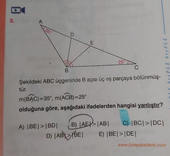 8.
A
35°
25°
Şekildeki ABC üçgeninde B açısı üç eş parçaya bölünmüş-
tür.
m(BẠC)=35°, m(ACB)=25°
olduğuna göre, aşağıdaki ifadelerden hangisi yanlıştır?
B) AE>|AB|
C) |BC|>|DC|
A) |BE|>|BD|
D) |ABYBE|
E) |BE|>|DE|
www.bireyakademi.com
DIE hryPLE bry PLE