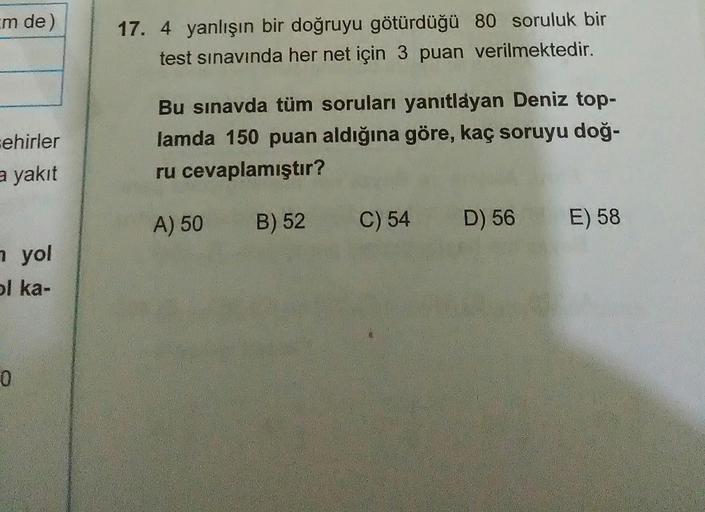 m de)
17. 4 yanlışın bir doğruyu götürdüğü 80 soruluk bir
test sınavında her net için 3 puan verilmektedir.
Bu sınavda tüm soruları yanıtlayan Deniz top-
sehirler
lamda 150 puan aldığına göre, kaç soruyu doğ-
a yakıt
ru cevaplamıştır?
A) 50
B) 52
C) 54
D)