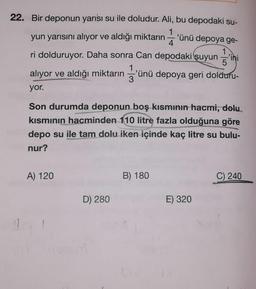 22. Bir deponun yarısı su ile doludur. Ali, bu depodaki su-
yun yarısını alıyor ve aldığı miktarın
'ünü depoya ge-
4
ini
ri dolduruyor. Daha sonra Can depodaki suyun
alıyor ve aldığı miktarın
'ünü depoya geri dolduru-
3
yor.
Son durumda deponun boş kısmının hacmi, dolu
kısmının hacminden 110 litre fazla olduğuna göre
depo su ile tam dolu iken içinde kaç litre su bulu-
nur?
A) 120
B) 180
C) 240
D) 280
E) 320