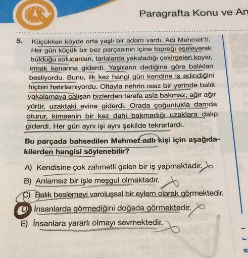 Paragrafta Konu ve An
Küçükken köyde orta yaşlı bir adam vardı. Adı Mehmet'ti.
Her gün küçük bir bez parçasının içine toprağı eşeleyerek
bulduğu solucanları, tarlalarda yakaladığı çekirgeleri koyar,
irmak kenarına giderdi. Yaşlıların dediğine göre balıklar