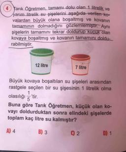 4 Tarık Öğretmen, tamami dolu olan 1 litrelik ve
yarım litrelik su şişelerini aşağıda verilen ko=
valardan büyük olana boşaltmış ve kovanın
tamamının dolmadığını gözlemlemiştir. Aynı
şişelerin tamamını tekrar doldurup küçük olan
kovaya boşaltmış ve kovanın tamamını doldu-
rabilmiştir.
12 litre
7 litre
Büyük kovaya boşaltılan su şişeleri arasından
rastgele seçilen bir su şişesinin 1 litrelik olma
1
olasılığı tir.
Buna göre Tarık Öğretmen, küçük olan ko-
vayı doldurduktan sonra elindeki şişelerde
toplam kaç litre su kalmıştır?
A) 4
B) 3
D) 1
