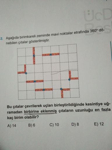 UcD
2. Aşağıda birimkareli zeminde mavi noktalar etrafında 360° dö-
nebilen çıtalar gösterilmiştir.
Bu çıtalar çevrilerek uçları birleştirildiğinde kesintiye uğ-
ramadan birbirine eklenmiş çıtaların uzunluğu en fazla
kaç birim olabilir?
A) 14
B) 6
C) 10
D)