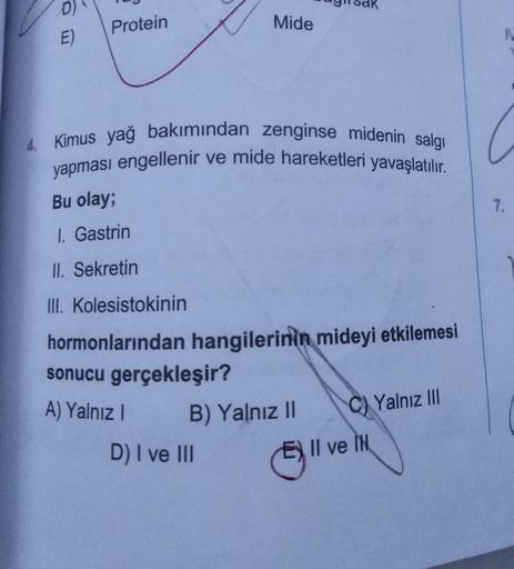 D)
Protein
Mide
E)
4. Kimus yağ bakımından zenginse midenin salgi
yapması engellenir ve mide hareketleri yavaşlatılır.
Bu olay;
7.
I. Gastrin
II. Sekretin
III. Kolesistokinin
hormonlarından hangilerinin mideyi etkilemesi
sonucu gerçekleşir?
A) Yalnız I
B)