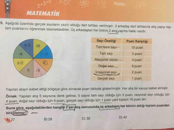 ABC
2+33D
MATEMATİK
9. Aşağıda üzerinde gerçek sayıların yazılı olduğu dart tahtası verilmiştir. 3 arkadaş dart tahtasına atış yapıp top-
lam puanlarını öğrenmek istemektedirler. Üç arkadaştan her birinin, 2 atışı yapma hakkı vardır.
Sayı Özelliği
Puan Kar