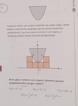 8.
Yukarıda verilen yan çizgisi parabolik üst çizgisi doğru olarak
kesilen metal levha aşağıdaki gibi koordinat düzlemine
yerleştirilmiş 6 eş kare üzerine levhanın üst doğrusu x
eksenine paralel olacak biçimde yerleştirilmiştir.
Buna göre, levhanın yan çizgisini gösteren parabol
aşağıdakilerden hangisi olabilir?
A) y = x +2
B) y = x +3
C) y = 2x +4
D)y=**3
Ely
E) y = *-
D YAYIN