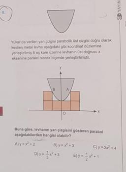 8.
Yukarıda verilen yan çizgisi parabolik üst çizgisi doğru olarak
kesilen metal levha aşağıdaki gibi koordinat düzlemine
yerleştirilmiş 6 eş kare üzerine levhanın üst doğrusu x
eksenine paralel olacak biçimde yerleştirilmiştir.
Buna göre, levhanın yan çizgisini gösteren parabol
aşağıdakilerden hangisi olabilir?
A) y = x +2
B) y = x +3
C) y = 2x +4
D)y=**3
Ely
E) y = *-
D YAYIN
