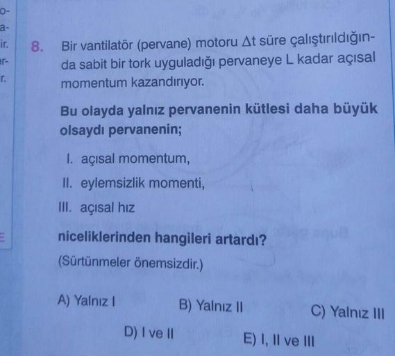 0-
a-
Bir vantilatör (pervane) motoru At süre çalıştırıldığın-
da sabit bir tork uyguladığı pervaneye L kadar açısal
momentum kazandırıyor.
ir.
8.
er-
r.
Bu olayda yalnız pervanenin kütlesi daha büyük
olsaydı pervanenin;
I. açısal momentum,
II. eylemsizlik