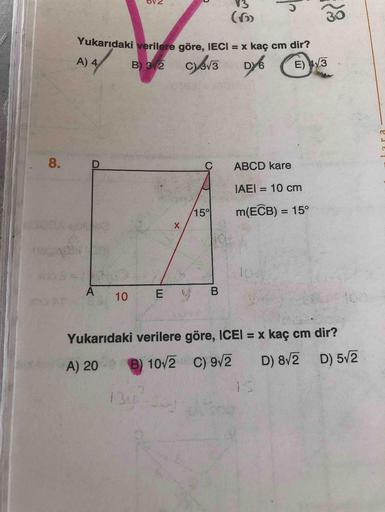 (6)
30
Yukarıdaki verilere göre. IECI = x kaç cm dir?
%3D
A) 4
B) 3 2
Cev3
E) 4/3
8.
ABCD kare
IAEI = 10 cm
%3D
15°
m(ECB) = 15°
%3D
104
B
10
100
Yukarıdaki verilere göre, ICEI = x kaç cm dir?
%3D
D) 5/2
B) 10/2 C) 92
is
A) 20
D) 8V2
13y
