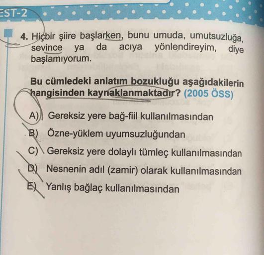 Hiçbir şiire başlarken, bunu umuda, umutsuzluğa. sevince ya da acıya yönlendireyim, diye başlamıyorum. Bu cümledeki anlatım bozukluğu aşağıdakilerin hangisinden kaynaklanmaktadır? (2005 ÖSS)