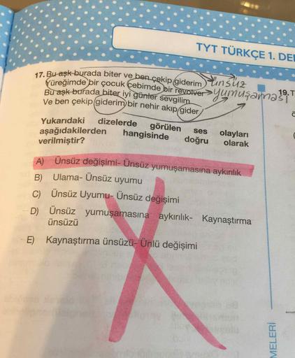 TYT TÜRKÇE 1. DEI
Yinsuz
17. Bu-aşk burada biter ve ben çekip giderim
Vüreğimde bir çocuk cebimde bir revolver>yumugamasi
Bu aşk burada biter iyi günter sevgilim
Ve ben çekip (giderim) bir nehir akıp/gider/
19.T
dizelerde
görülen
hangisinde
Yukarıdaki
olay