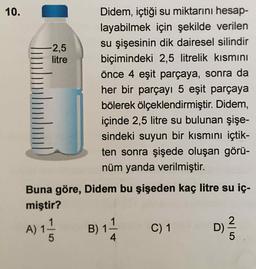 10.
Didem, içtiği su miktarını hesap-
layabilmek için şekilde verilen
su şişesinin dik dairesel silindir
-2,5
litre
biçimindeki 2,5 litrelik kısmını
önce 4 eşit parçaya, sonra da
her bir parçayı 5 eşit parçaya
bölerek ölçeklendirmiştir. Didem,
içinde 2,5 litre su bulunan şişe-
sindeki suyun bir kısmını içtik-
ten sonra şişede oluşan görü-
nüm yanda verilmiştir.
Buna göre, Didem bu şişeden kaç litre su iç-
miştir?
A) 1-
B) 1
C) 1
2.
D)
