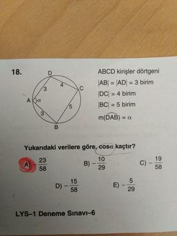 18.
ABCD kirişler dörtgeni
|AB| = |AD| = 3 birim
%3D
%3D
DC = 4 birim
%3D
BC = 5 birim
%3D
5.
%3D
m(DAB) = a
%3D
Yukarıdaki verilere göre, cosa kaçtır?
19
C) -
58
23
10
A)
58
B) –
29
15
D) -
58
E)
29
LYS-1 Deneme Sinavi-6
