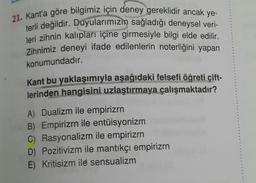 21. Kant'a göre bilgimiz için deney gereklidir ancak ye-
terli değildir. Duyularımızın sağladığı deneysel veri-
leri zihnin kalıpları içine girmesiyle bilgi elde edilir.
Zihnimiz deneyi ifade edilenlerin noterliğini yapan
konumundadır.
Kant bu yaklaşımıyla aşağıdaki felsefi öğreti çift-
lerinden hangisini uzlaştırmaya çalışmaktadır?
A) Dualizm ile empirizrn
B) Empirizrn ile entüisyonizm
C) Rasyonalizm ile empirizrn
D) Pozitivizm ile mantıkçı empirizrn
E) Kritisizm ile sensualizm