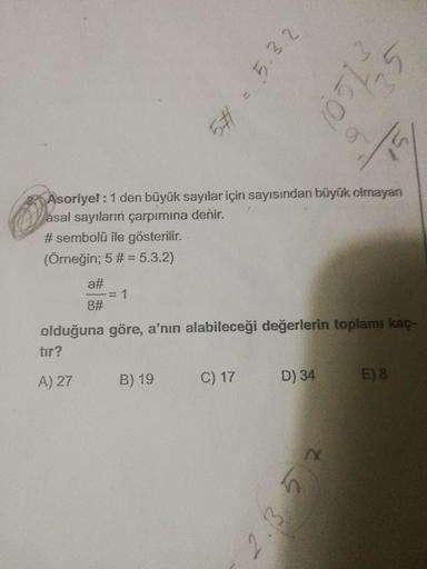 Asoriyel : 1 den büyük sayılar için sayısından büyük olmayan
asal sayıların çarpımına denir.
# sembolü ile gösterilir.
(Örneğin; 5 # = 5.3.2)
a#/8# = 1
olduğuna göre, a'nın alabileceği değerlerin toplamı kaç-
tır?
A) 27
B) 19
C) 17
D) 34
E) 8