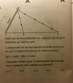 6.
es
Gelen ışın ile ayna arasındaki açı, yansıyan ışin ve ayna
arasındaki açı birbirine eşittir.
C noktasındaki bir ışık kaynağından duvardaki aynaya ge-
len ışın D noktasından yansıyıp B noktasına geliyor.
|BC| = 2|AB|, |DB| = 2 metre
%3D
Yukarıdaki verilere göre, C noktasındaki ışık kaynağı-
nin D noktasına olan uzaklığı kaç metredir?
A)4
B) 5
C)6
D) 8
E) 9
Ayna
