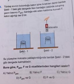 6. Türdeş sıvinın bulunduğu kabın içine bırakılan demir bardak
Şekil - 1'deki gibi dengede iken bardağın üstünde sıkışmış
gazın basıncı Pgaz, bardağa etki eden kaldırma kuvveti F,
kabın ağırlığı ise G'dir.
Miknatis
Gaz
Gaz
Şekil - 1
Şekil - 2
Su yüzeyine mıknatıs yaklaştırıldığında bardak Şekil - 2'deki
gibi dengede kalmaktadır.
Buna göre, Pgaz, F ve G niceliklerinden hangileri azalır?
A) Yalnız Paaz
B) Yalnız F
C) Yalnız G
D) Paaz ve G
E) F ve G
