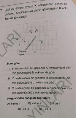 7. Şekildeki düzlem aynaya X noktasından bakan bir
gözlemci, A noktasındaki cismin görüntüsünü K nok-
tasında görmektedir.
A B
K
Düzlem
ayna
Buna göre,
I. Y noktasındaki bir gözlemci A noktasındaki cis-
min görüntüsünü M noktasında görür.
II. Y noktasındaki bir gözlemci B noktasındaki cis-
min görüntüsünü L noktasında görür.
III. X noktasındaki bir gözlemci B noktasındaki cis-
min görüntüsünü L noktasında görür.
yargılarından hangileri doğrudur?
A) Yalnız I
B) Yalnız I
C) I ve II
D) I ve II
E) II ve II
ARI
