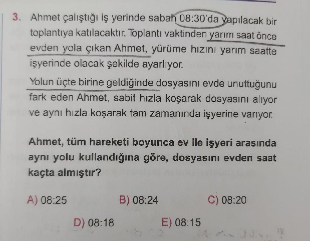 3. Ahmet çalıştığı iş yerinde sabah 08:30'da yapılacak bir
toplantıya katılacaktır. Toplantı vaktinden yarım saat önce
evden yola çıkan Ahmet, yürüme hızını yarım saatte
işyerinde olacak şekilde ayarlıyor.
Yolun üçte birine geldiğinde dosyasını evde unuttu