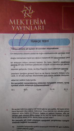 MEKTEBİM
YAYINLARI
TÜRKÇE TESTİ
Tükkçe dersine ait toplam 40 sorudan oluşmaktadır.
1.
On dokuzuncu yüzyılın sonlarına doğru edebiyatımızda yerirnsiz (eser
oluşturulamaması) fakat son derece melankolik bir hava esmeye (yeni
I3D
bir anlayışın ortaya çıkması)