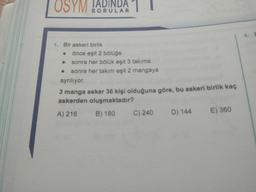 OSYM !ADINDA
SORULAR
4. E
1. Bir askeri birlik
önce eşit 2 bölüğe
• sonra her bölük eşit 3 takıma
• sonra her takım eşit 2 mangaya
ayrılıyor.
3 manga asker 36 kişi olduğuna göre, bu askeri birlik kaç
askerden oluşmaktadır?
A) 216
B) 180
C) 240
D) 144
E) 360