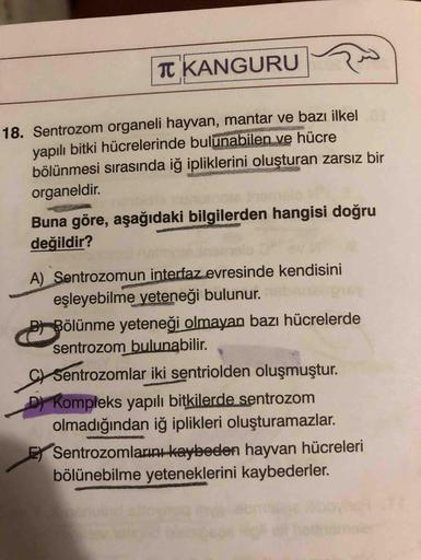 T KANGURU
18. Sentrozom organeli hayvan, mantar ve bazı ilkel
yapılı bitki hücrelerinde bulunabilen ve hücre
bölünmesi sırasında iğ ipliklerini oluşturan zarsız bir
organeldir.
Buna göre, aşağıdaki bilgilerden hangisi doğru
değildir?
A) Sentrozomun interfa