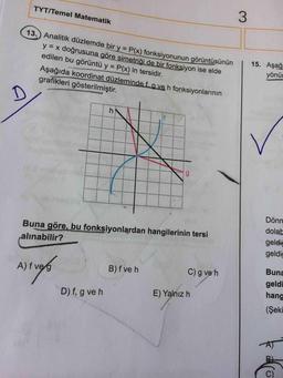 TYT/Temel Matematik
13.) Analitik düzlemde bir y P(x) fonksiyonunun görüntüsünun
y = x doğrusuna göre simetriği de bir fonksiyon ise elde
edilen bu görüntü y = P(x) in tersidir.
%3D
15. Aşağ
yönür
%3D
Aşağıda koordinat düzleminde f. a ve h fonksiyonlarının
grafikleri gösterilmiştir.
Dönm
dolab
Buna göre, bu fonksiyonlardan hangilerinin tersi
geldiğ
geldiğ
alınabilir?
Buna
A) f veg
B) f ve h
C) g ve h
geldi
E) Yalnız h
hang
D) f, g ve h
(Şeki
AT
C)
3.
